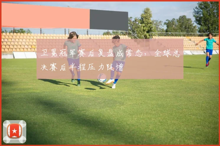 卫冕冠军赛后复盘成常态，全球总决赛后半程压力陡增