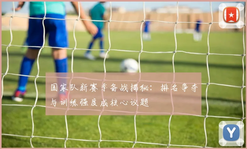 国家队新赛季备战揭秘：排名争夺与训练强度成核心议题