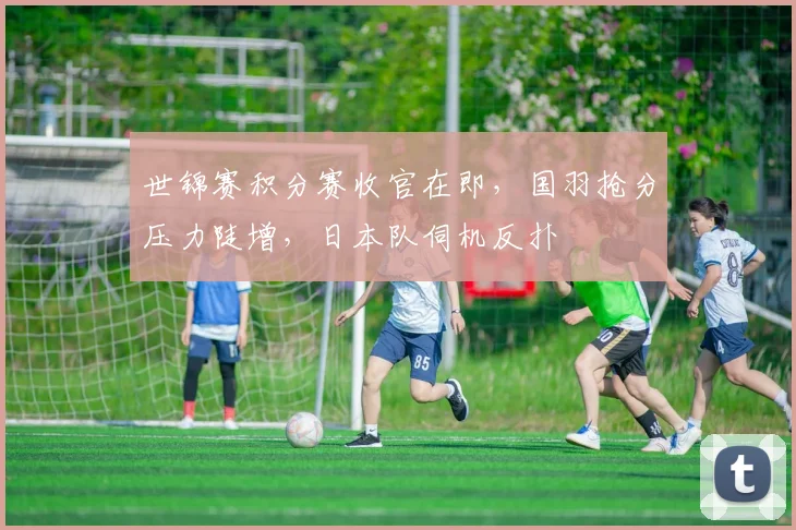 世锦赛积分赛收官在即，国羽抢分压力陡增，日本队伺机反扑