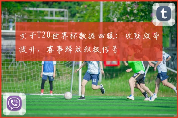 女子T20世界杯数据回暖：攻防效率提升，赛事释放积极信号